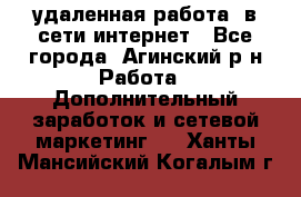 удаленная работа  в сети интернет - Все города, Агинский р-н Работа » Дополнительный заработок и сетевой маркетинг   . Ханты-Мансийский,Когалым г.